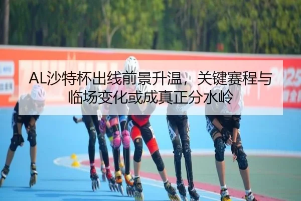 AL沙特杯出线前景升温，关键赛程与临场变化或成真正分水岭